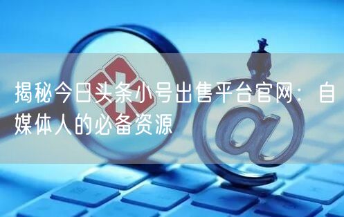 揭秘今日头条小号出售平台官网：自媒体人的必备资源