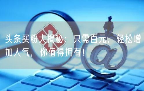 头条买粉大揭秘：只需百元，轻松增加人气，你值得拥有！