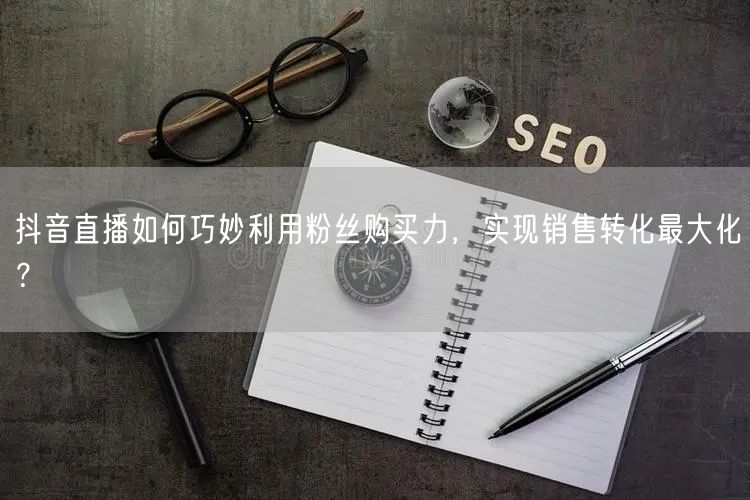 抖音直播如何巧妙利用粉丝购买力，实现销售转化最大化？