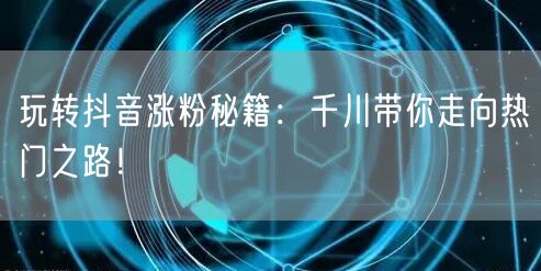 玩转抖音涨粉秘籍：千川带你走向热门之路！