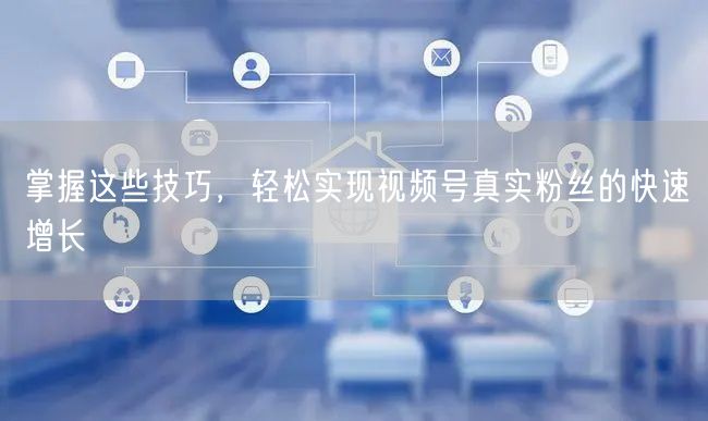 掌握这些技巧，轻松实现视频号真实粉丝的快速增长