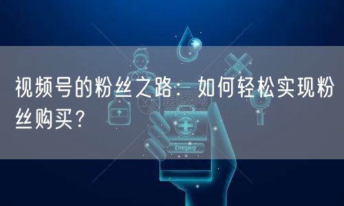 视频号的粉丝之路：如何轻松实现粉丝购买？