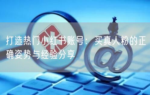 打造热门小红书账号：买真人粉的正确姿势与经验分享