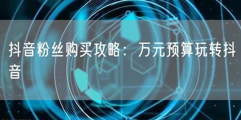 抖音粉丝购买攻略：万元预算玩转抖音