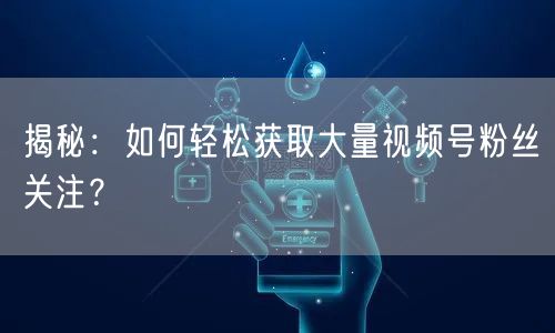 揭秘：如何轻松获取大量视频号粉丝关注？