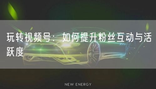 玩转视频号：如何提升粉丝互动与活跃度