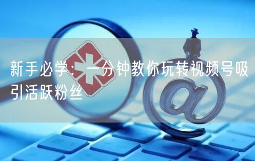 新手必学：一分钟教你玩转视频号吸引活跃粉丝