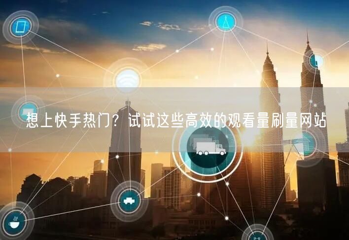想上快手热门？试试这些高效的观看量刷量网站