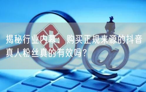 揭秘行业内幕：购买正规来源的抖音真人粉丝真的有效吗？