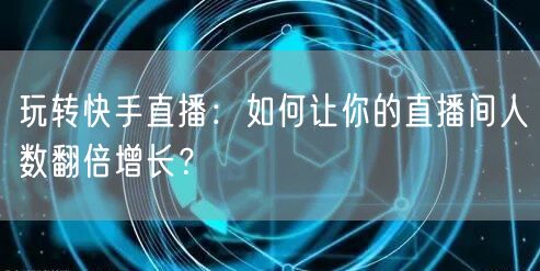 玩转快手直播：如何让你的直播间人数翻倍增长？