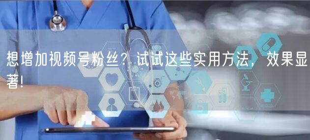 想增加视频号粉丝？试试这些实用方法，效果显著!