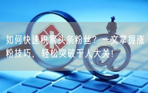 如何快速积累头条粉丝？一文掌握涨粉技巧，轻松突破千人大关！