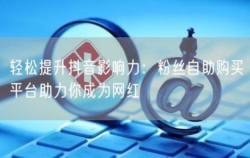 轻松提升抖音影响力：粉丝自助购买平台助力你成为网红