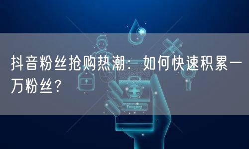 抖音粉丝抢购热潮：如何快速积累一万粉丝？
