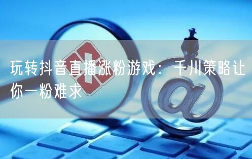 玩转抖音直播涨粉游戏：千川策略让你一粉难求