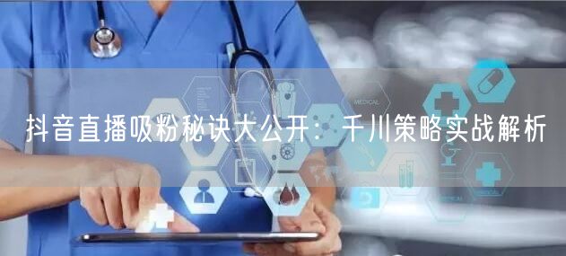 抖音直播吸粉秘诀大公开：千川策略实战解析