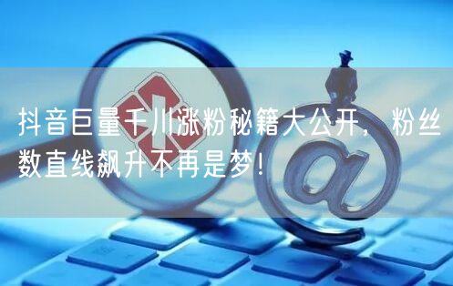 抖音巨量千川涨粉秘籍大公开，粉丝数直线飙升不再是梦！