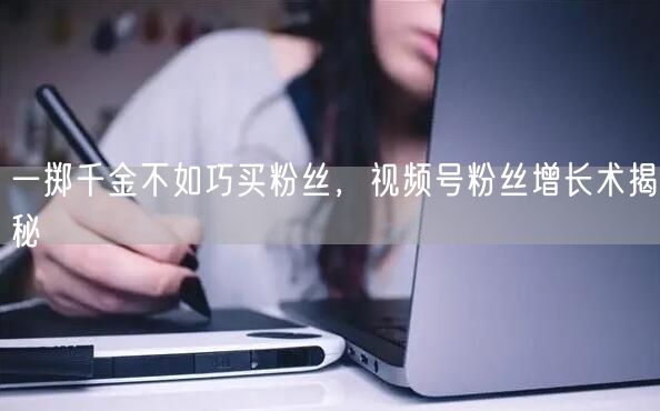 一掷千金不如巧买粉丝，视频号粉丝增长术揭秘