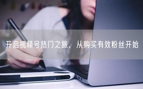 开启视频号热门之旅，从购买有效粉丝开始