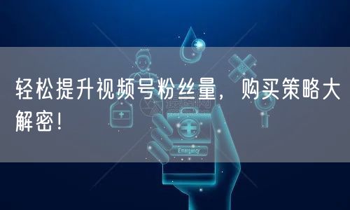 轻松提升视频号粉丝量，购买策略大解密！