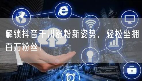解锁抖音千川涨粉新姿势，轻松坐拥百万粉丝！