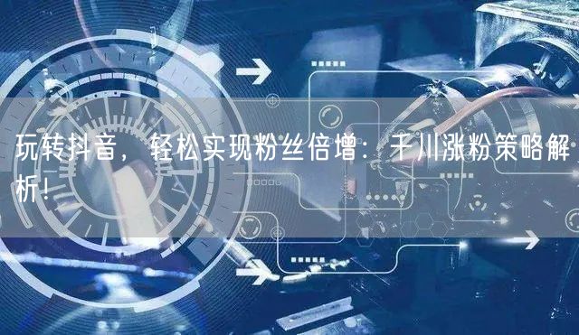 玩转抖音，轻松实现粉丝倍增：千川涨粉策略解析！