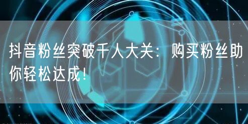 抖音粉丝突破千人大关：购买粉丝助你轻松达成！