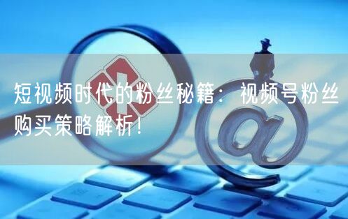 短视频时代的粉丝秘籍：视频号粉丝购买策略解析！