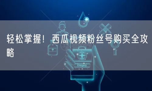 轻松掌握！西瓜视频粉丝号购买全攻略