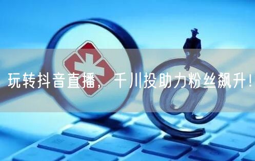 玩转抖音直播，千川投助力粉丝飙升！