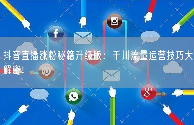 抖音直播涨粉秘籍升级版：千川流量运营技巧大解密！