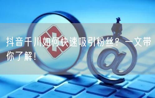 抖音千川如何快速吸引粉丝？一文带你了解！