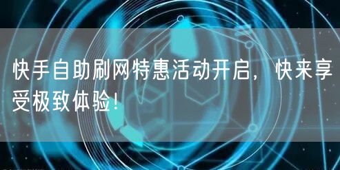 快手自助刷网特惠活动开启，快来享受极致体验！