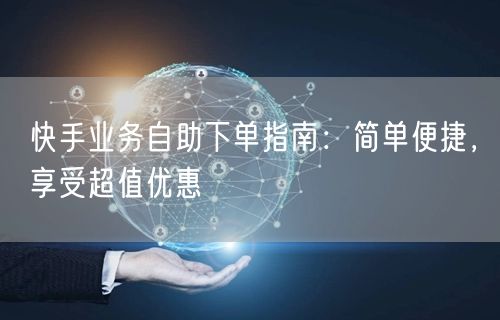 快手业务自助下单指南：简单便捷，享受超值优惠