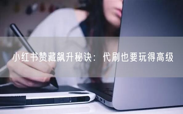 小红书赞藏飙升秘诀：代刷也要玩得高级