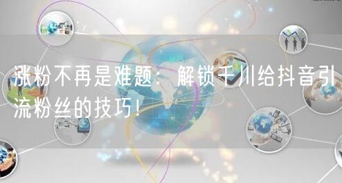 涨粉不再是难题：解锁千川给抖音引流粉丝的技巧！