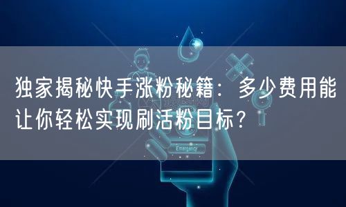 独家揭秘快手涨粉秘籍：多少费用能让你轻松实现刷活粉目标？