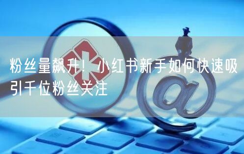 粉丝量飙升！小红书新手如何快速吸引千位粉丝关注