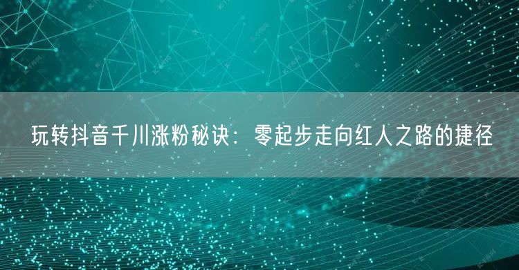 玩转抖音千川涨粉秘诀：零起步走向红人之路的捷径