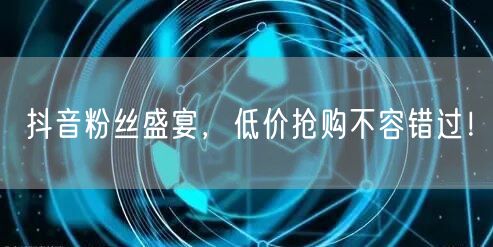 抖音粉丝盛宴，低价抢购不容错过！