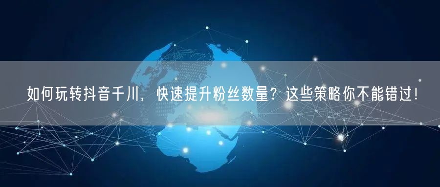如何玩转抖音千川，快速提升粉丝数量？这些策略你不能错过！