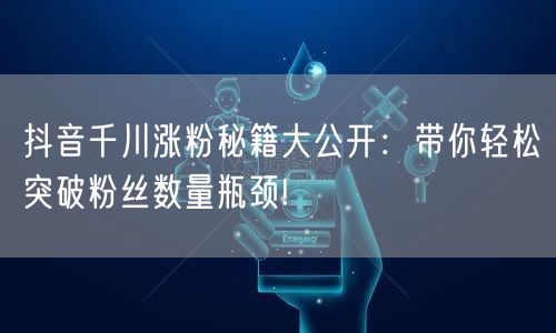 抖音千川涨粉秘籍大公开：带你轻松突破粉丝数量瓶颈!