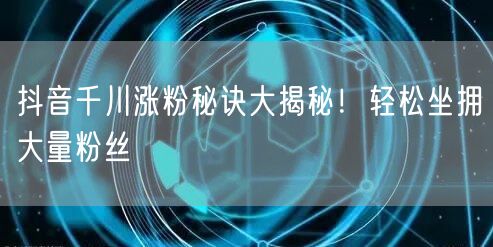 抖音千川涨粉秘诀大揭秘！轻松坐拥大量粉丝