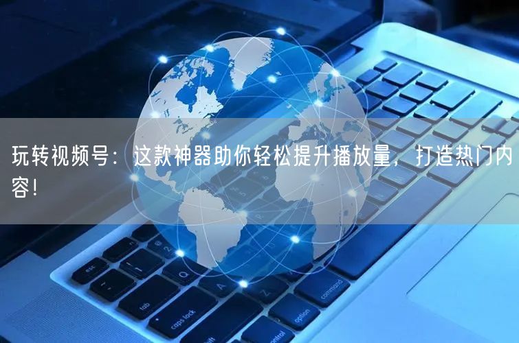 玩转视频号：这款神器助你轻松提升播放量，打造热门内容！