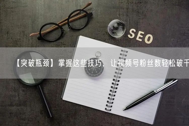 【突破瓶颈】掌握这些技巧，让视频号粉丝数轻松破千！