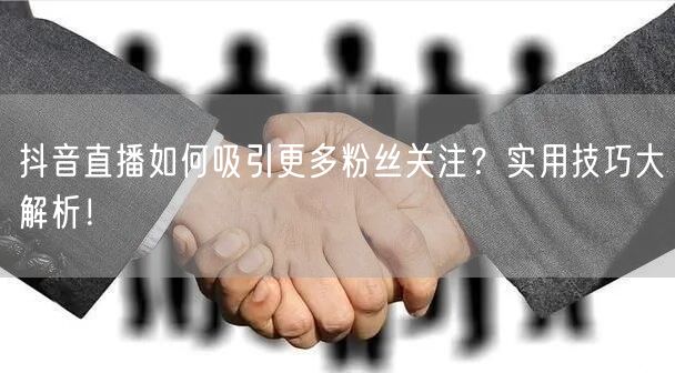 抖音直播如何吸引更多粉丝关注？实用技巧大解析！