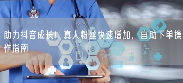 助力抖音成长！真人粉丝快速增加，自助下单操作指南