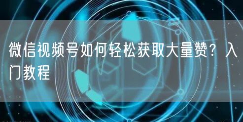 微信视频号如何轻松获取大量赞？入门教程
