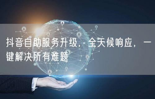 抖音自助服务升级，全天候响应，一键解决所有难题