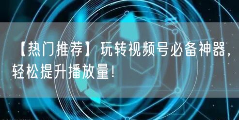 【热门推荐】玩转视频号必备神器，轻松提升播放量！